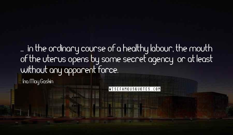 Ina May Gaskin Quotes: ...  in the ordinary course of a healthy labour, the mouth of the uterus opens by some secret agency; or at least without any apparent force.