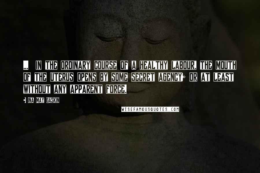 Ina May Gaskin Quotes: ...  in the ordinary course of a healthy labour, the mouth of the uterus opens by some secret agency; or at least without any apparent force.