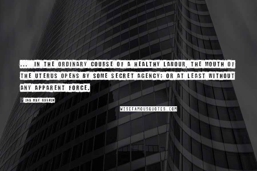 Ina May Gaskin Quotes: ...  in the ordinary course of a healthy labour, the mouth of the uterus opens by some secret agency; or at least without any apparent force.