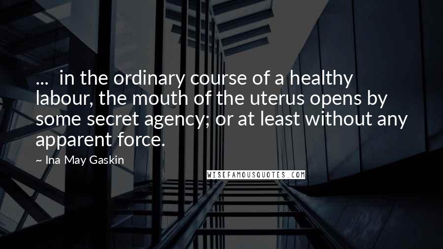 Ina May Gaskin Quotes: ...  in the ordinary course of a healthy labour, the mouth of the uterus opens by some secret agency; or at least without any apparent force.