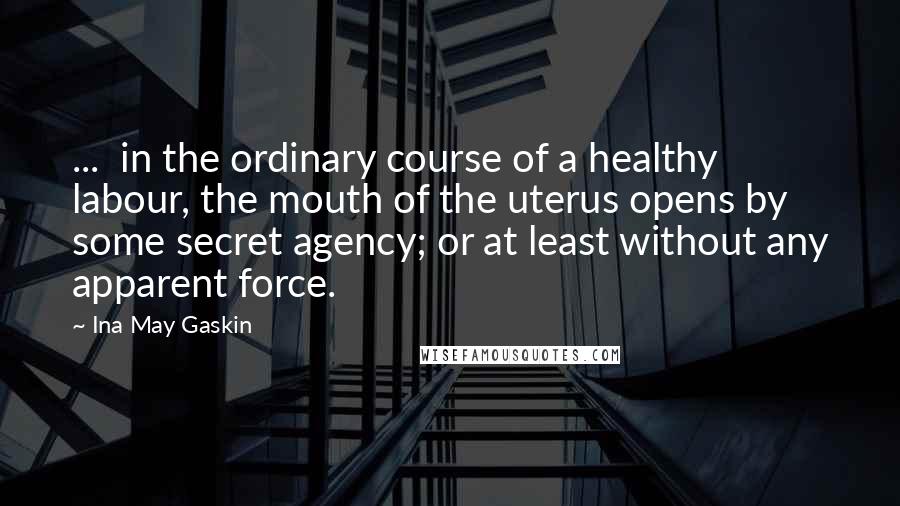 Ina May Gaskin Quotes: ... in the ordinary course of a healthy labour, the mouth of the uterus opens by some secret agency; or at least without any apparent force.