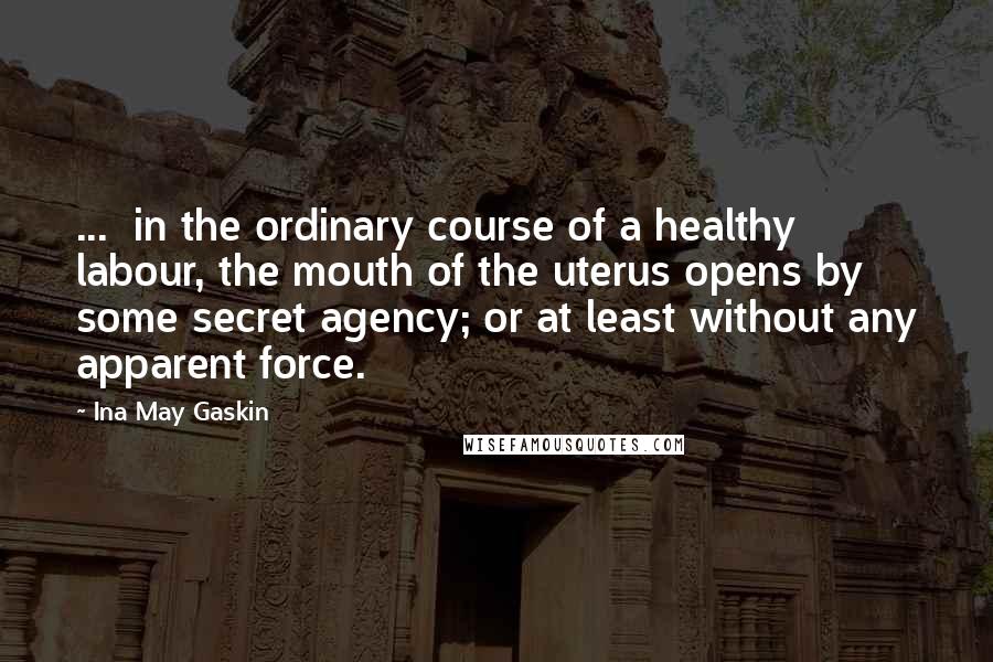Ina May Gaskin Quotes: ... in the ordinary course of a healthy labour, the mouth of the uterus opens by some secret agency; or at least without any apparent force.