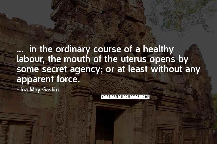 Ina May Gaskin Quotes: ...  in the ordinary course of a healthy labour, the mouth of the uterus opens by some secret agency; or at least without any apparent force.