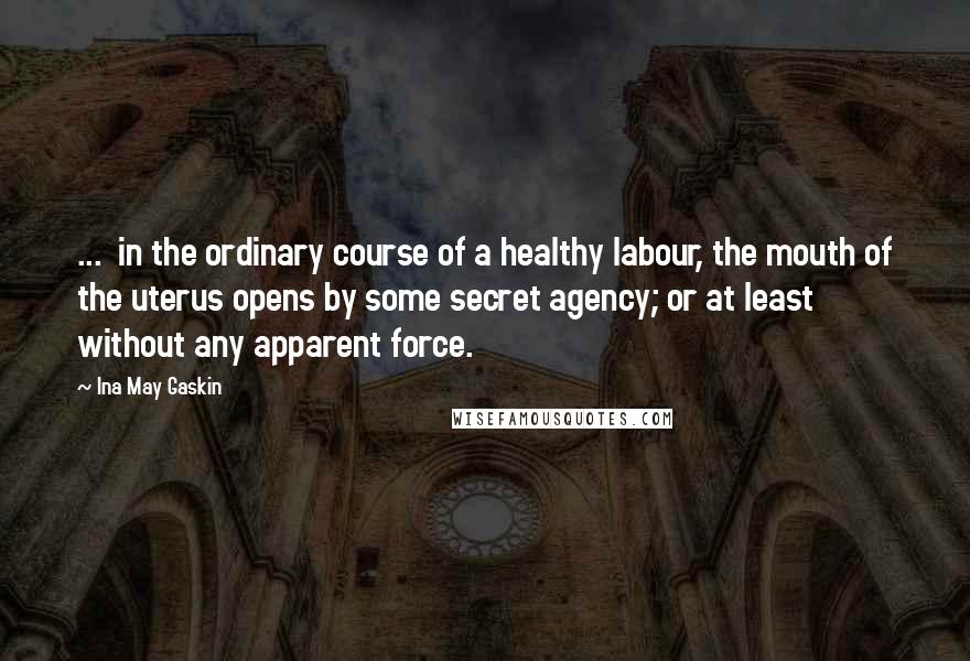 Ina May Gaskin Quotes: ...  in the ordinary course of a healthy labour, the mouth of the uterus opens by some secret agency; or at least without any apparent force.