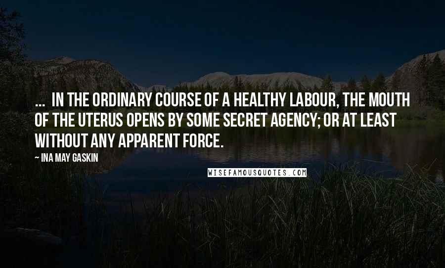 Ina May Gaskin Quotes: ...  in the ordinary course of a healthy labour, the mouth of the uterus opens by some secret agency; or at least without any apparent force.