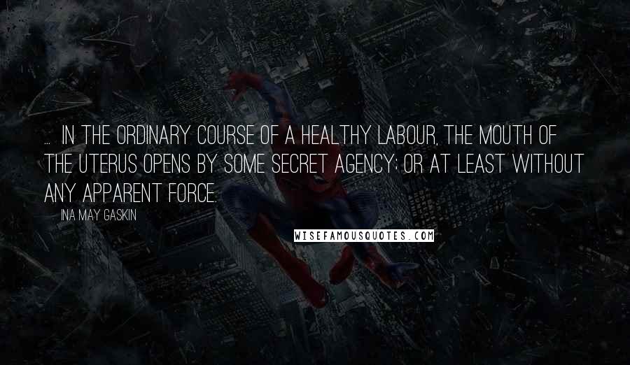 Ina May Gaskin Quotes: ...  in the ordinary course of a healthy labour, the mouth of the uterus opens by some secret agency; or at least without any apparent force.
