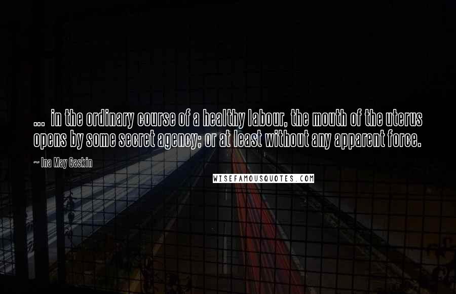 Ina May Gaskin Quotes: ...  in the ordinary course of a healthy labour, the mouth of the uterus opens by some secret agency; or at least without any apparent force.