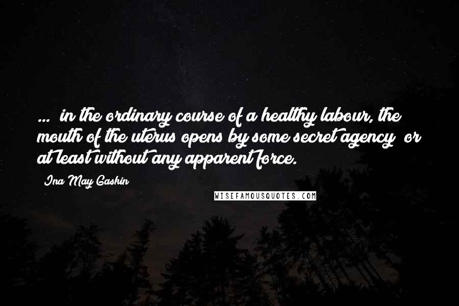 Ina May Gaskin Quotes: ...  in the ordinary course of a healthy labour, the mouth of the uterus opens by some secret agency; or at least without any apparent force.