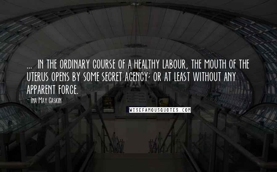 Ina May Gaskin Quotes: ...  in the ordinary course of a healthy labour, the mouth of the uterus opens by some secret agency; or at least without any apparent force.