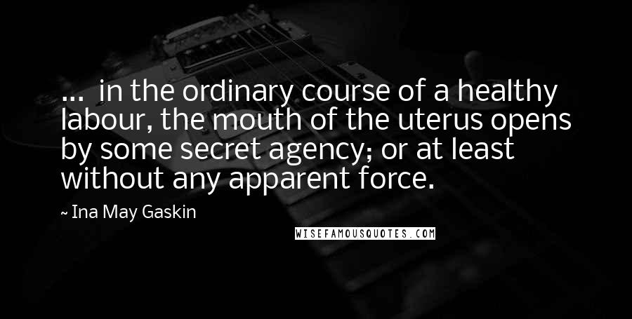 Ina May Gaskin Quotes: ...  in the ordinary course of a healthy labour, the mouth of the uterus opens by some secret agency; or at least without any apparent force.