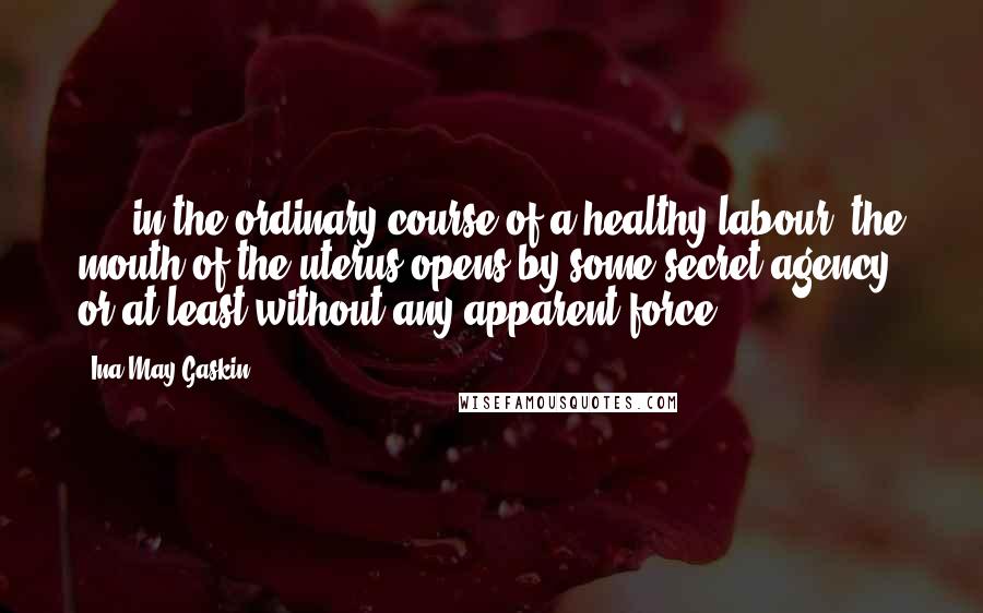 Ina May Gaskin Quotes: ...  in the ordinary course of a healthy labour, the mouth of the uterus opens by some secret agency; or at least without any apparent force.