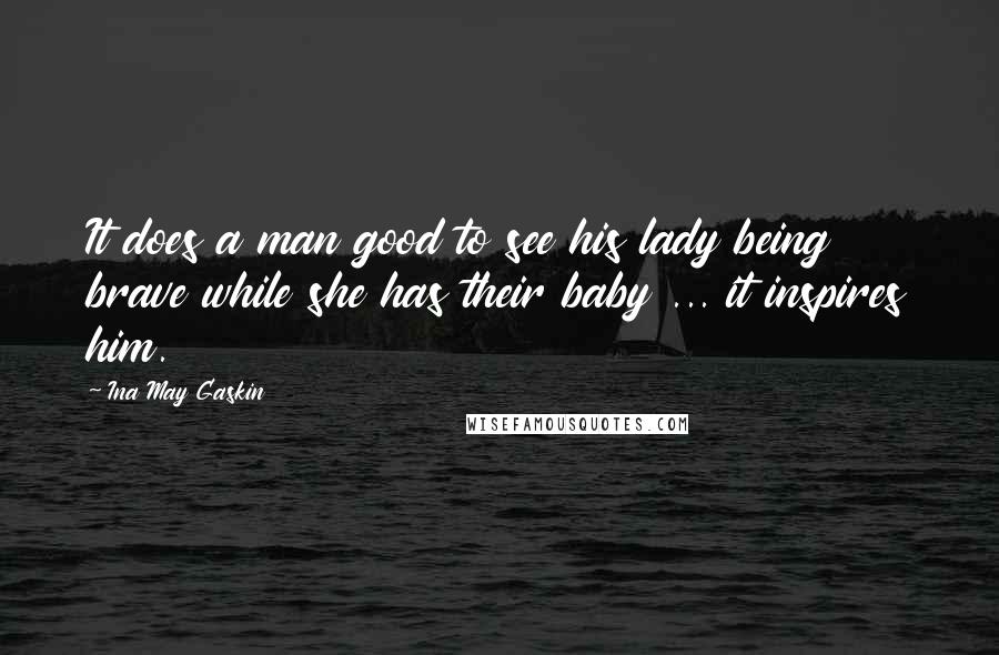 Ina May Gaskin Quotes: It does a man good to see his lady being brave while she has their baby ... it inspires him.