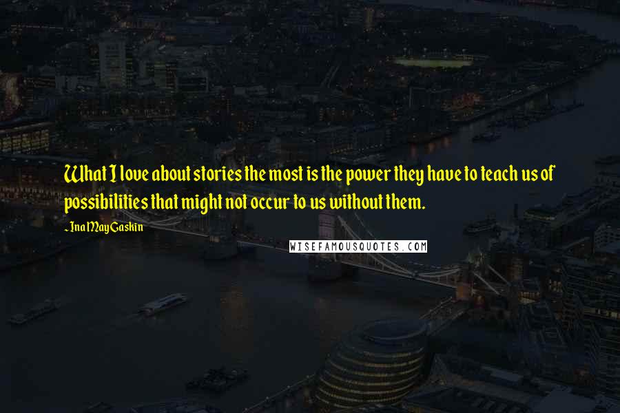 Ina May Gaskin Quotes: What I love about stories the most is the power they have to teach us of possibilities that might not occur to us without them.