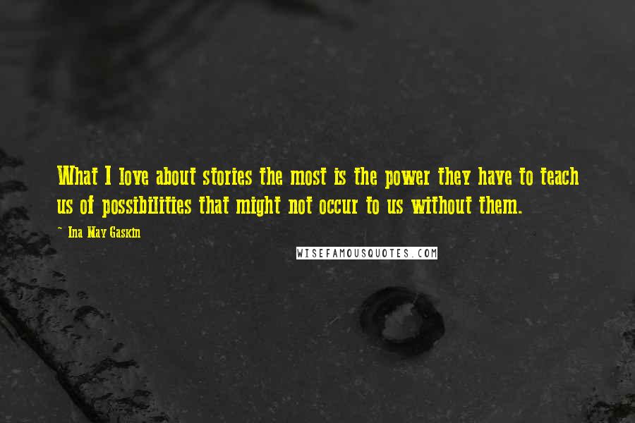 Ina May Gaskin Quotes: What I love about stories the most is the power they have to teach us of possibilities that might not occur to us without them.