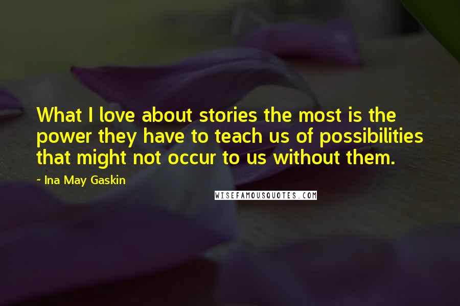 Ina May Gaskin Quotes: What I love about stories the most is the power they have to teach us of possibilities that might not occur to us without them.