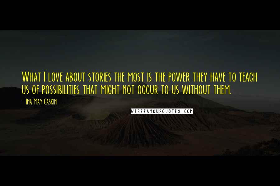 Ina May Gaskin Quotes: What I love about stories the most is the power they have to teach us of possibilities that might not occur to us without them.