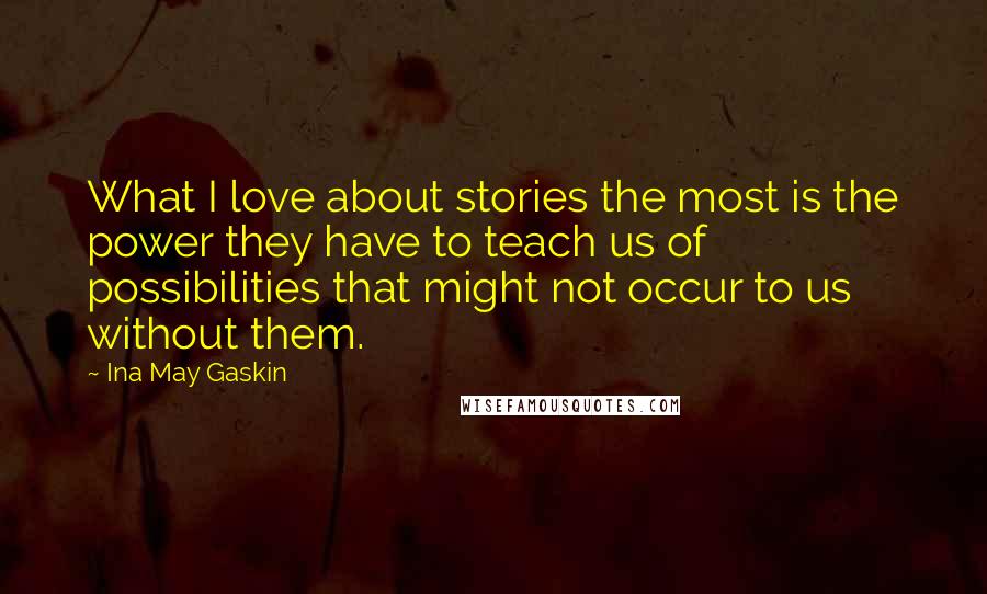 Ina May Gaskin Quotes: What I love about stories the most is the power they have to teach us of possibilities that might not occur to us without them.