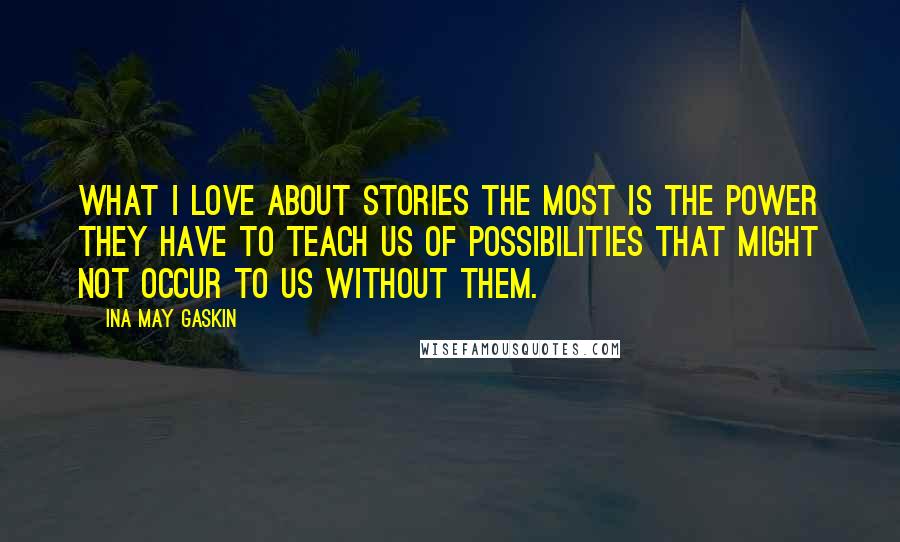 Ina May Gaskin Quotes: What I love about stories the most is the power they have to teach us of possibilities that might not occur to us without them.