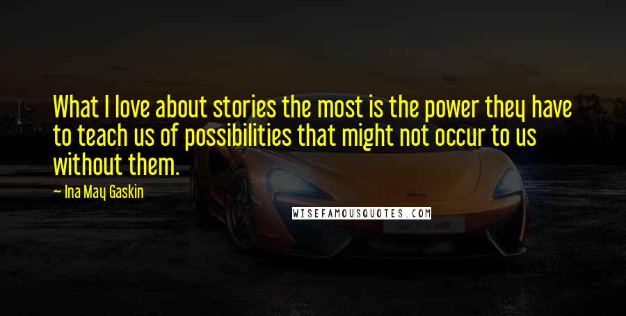 Ina May Gaskin Quotes: What I love about stories the most is the power they have to teach us of possibilities that might not occur to us without them.