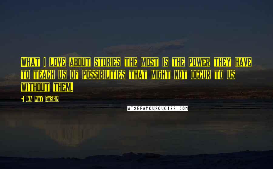 Ina May Gaskin Quotes: What I love about stories the most is the power they have to teach us of possibilities that might not occur to us without them.