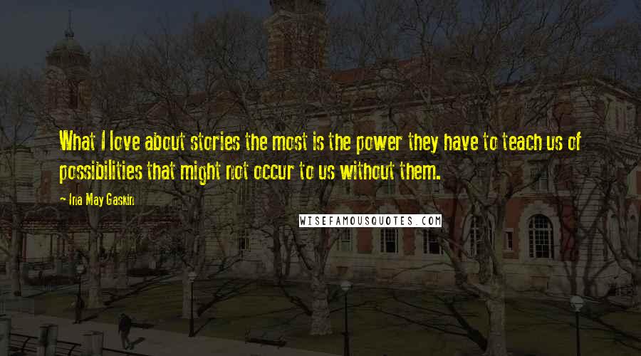 Ina May Gaskin Quotes: What I love about stories the most is the power they have to teach us of possibilities that might not occur to us without them.