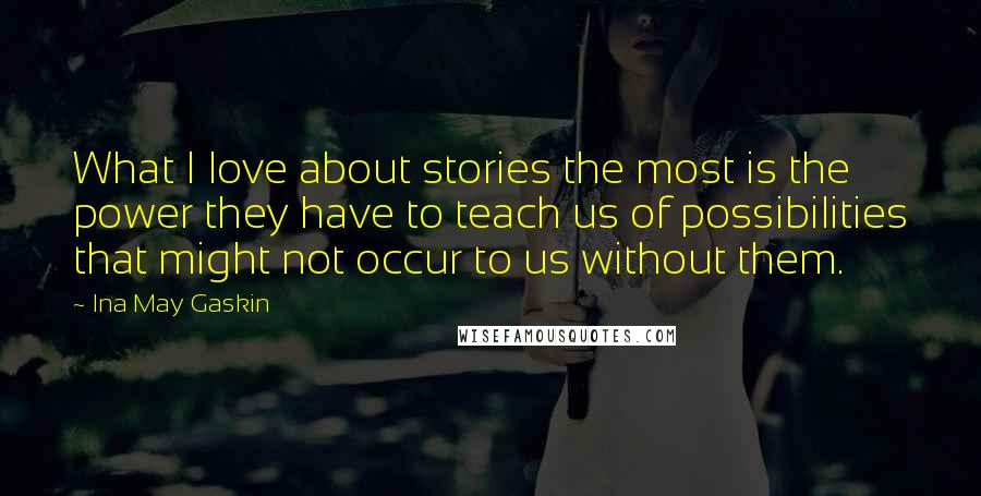 Ina May Gaskin Quotes: What I love about stories the most is the power they have to teach us of possibilities that might not occur to us without them.