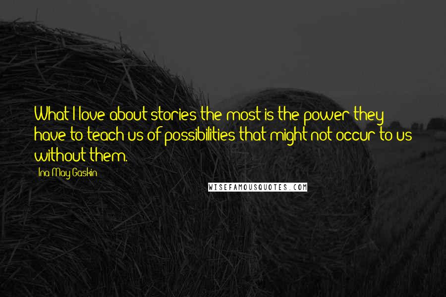 Ina May Gaskin Quotes: What I love about stories the most is the power they have to teach us of possibilities that might not occur to us without them.