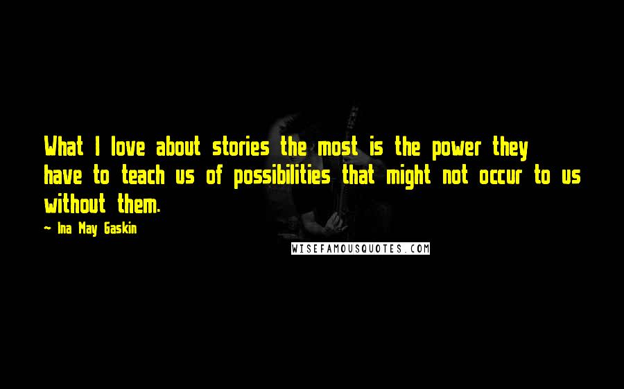 Ina May Gaskin Quotes: What I love about stories the most is the power they have to teach us of possibilities that might not occur to us without them.