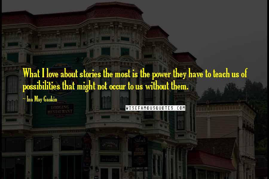 Ina May Gaskin Quotes: What I love about stories the most is the power they have to teach us of possibilities that might not occur to us without them.