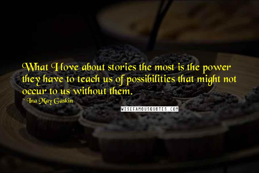 Ina May Gaskin Quotes: What I love about stories the most is the power they have to teach us of possibilities that might not occur to us without them.