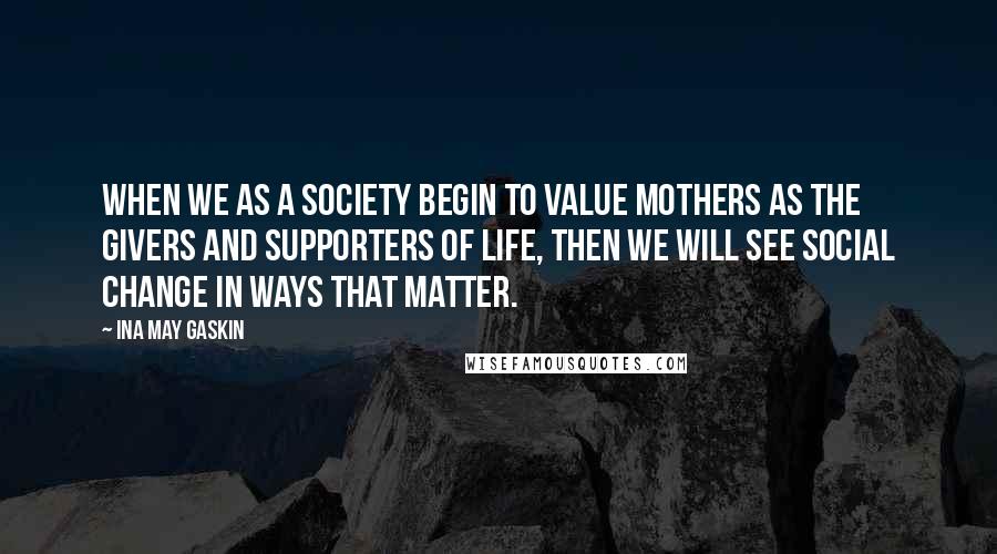 Ina May Gaskin Quotes: When we as a society begin to value mothers as the givers and supporters of life, then we will see social change in ways that matter.