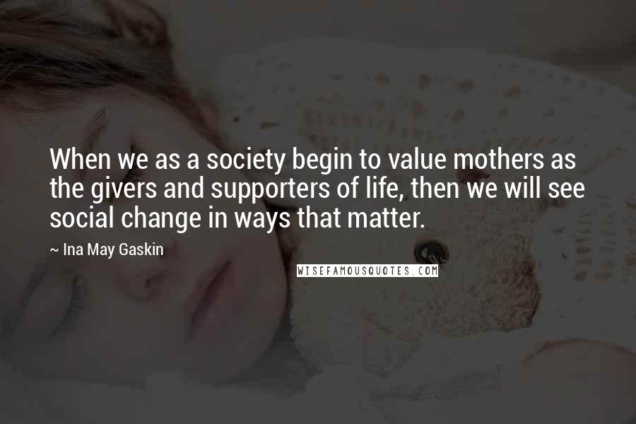 Ina May Gaskin Quotes: When we as a society begin to value mothers as the givers and supporters of life, then we will see social change in ways that matter.