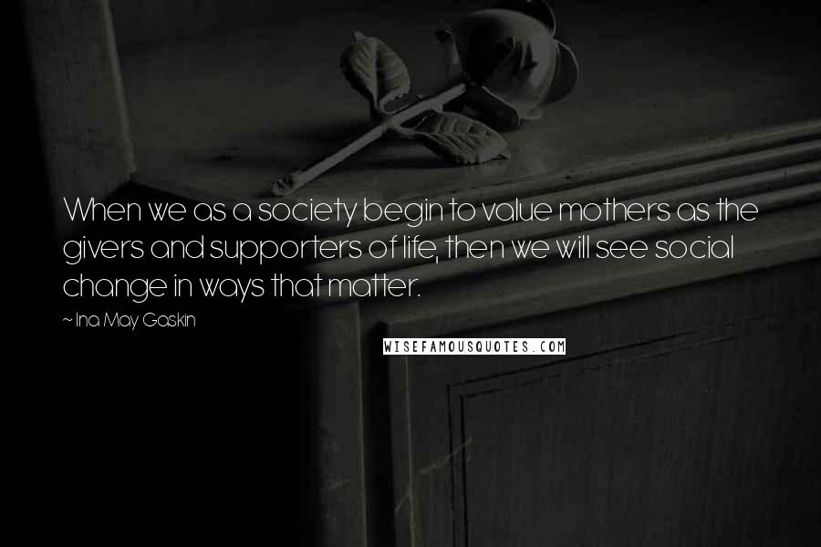 Ina May Gaskin Quotes: When we as a society begin to value mothers as the givers and supporters of life, then we will see social change in ways that matter.