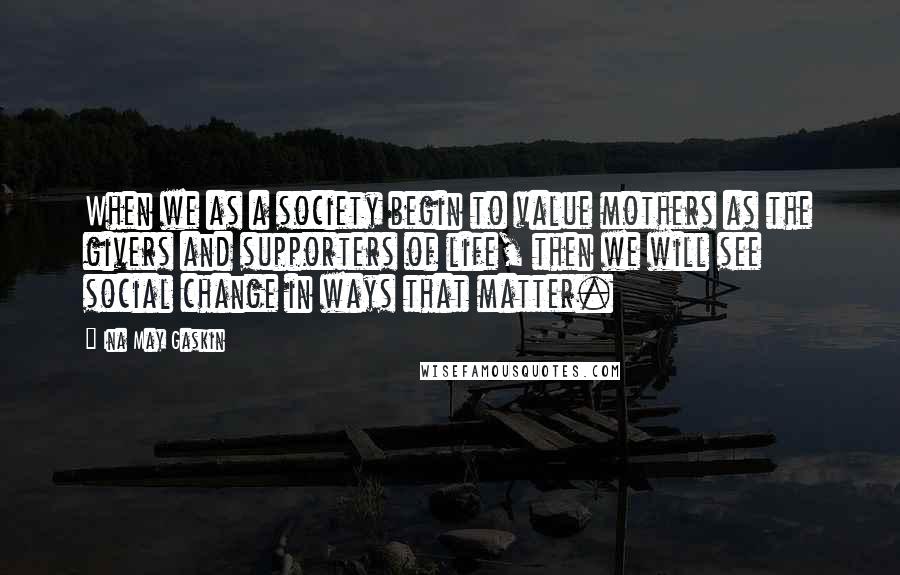 Ina May Gaskin Quotes: When we as a society begin to value mothers as the givers and supporters of life, then we will see social change in ways that matter.