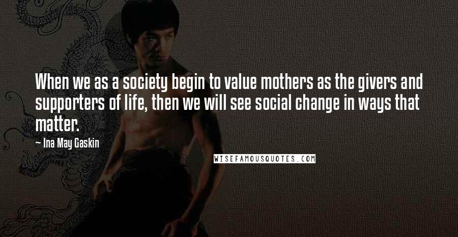 Ina May Gaskin Quotes: When we as a society begin to value mothers as the givers and supporters of life, then we will see social change in ways that matter.