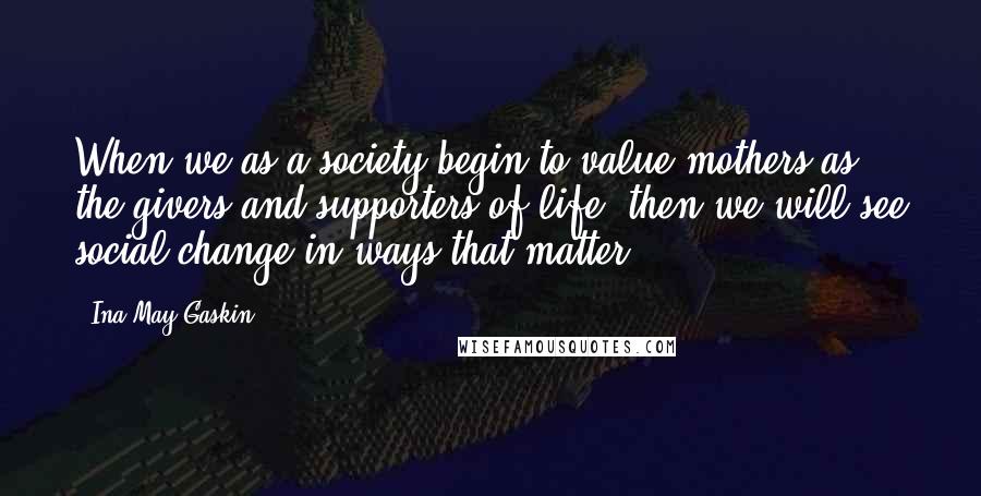 Ina May Gaskin Quotes: When we as a society begin to value mothers as the givers and supporters of life, then we will see social change in ways that matter.