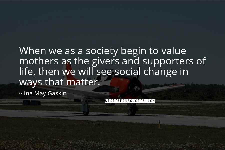 Ina May Gaskin Quotes: When we as a society begin to value mothers as the givers and supporters of life, then we will see social change in ways that matter.