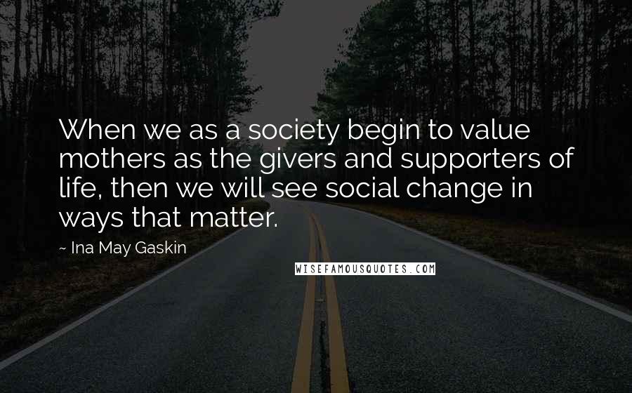 Ina May Gaskin Quotes: When we as a society begin to value mothers as the givers and supporters of life, then we will see social change in ways that matter.