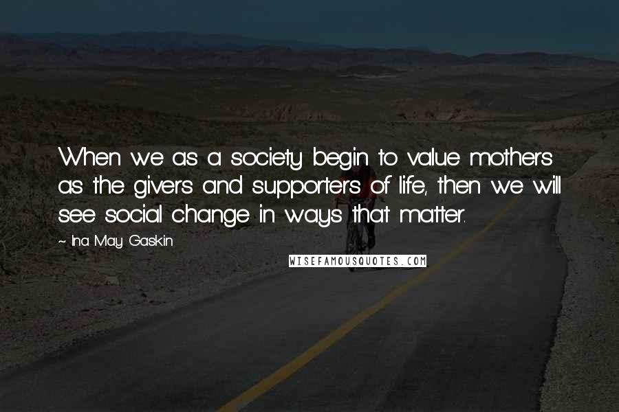 Ina May Gaskin Quotes: When we as a society begin to value mothers as the givers and supporters of life, then we will see social change in ways that matter.