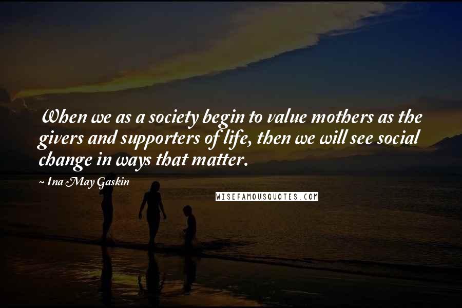 Ina May Gaskin Quotes: When we as a society begin to value mothers as the givers and supporters of life, then we will see social change in ways that matter.