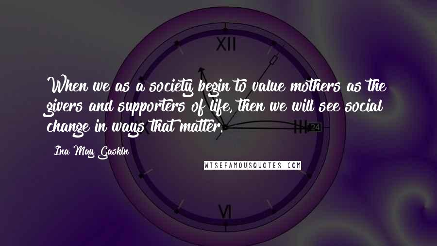 Ina May Gaskin Quotes: When we as a society begin to value mothers as the givers and supporters of life, then we will see social change in ways that matter.