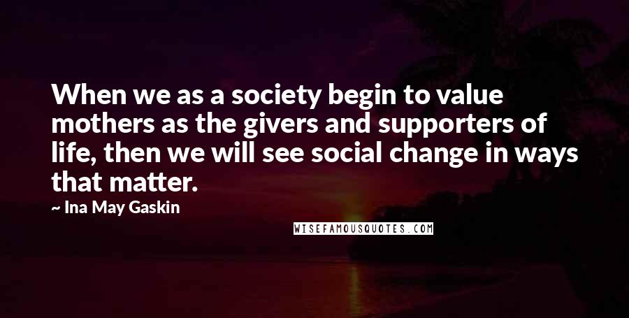 Ina May Gaskin Quotes: When we as a society begin to value mothers as the givers and supporters of life, then we will see social change in ways that matter.