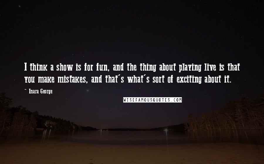 Inara George Quotes: I think a show is for fun, and the thing about playing live is that you make mistakes, and that's what's sort of exciting about it.