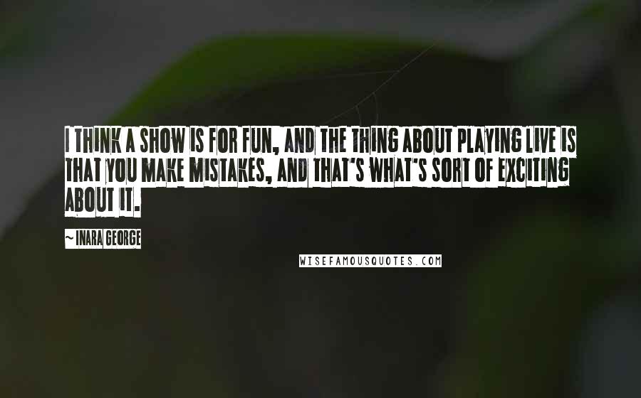 Inara George Quotes: I think a show is for fun, and the thing about playing live is that you make mistakes, and that's what's sort of exciting about it.