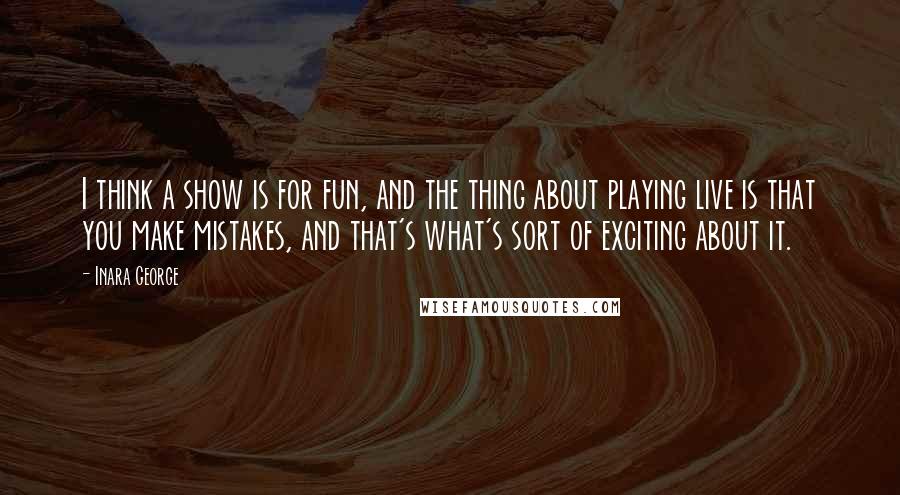 Inara George Quotes: I think a show is for fun, and the thing about playing live is that you make mistakes, and that's what's sort of exciting about it.