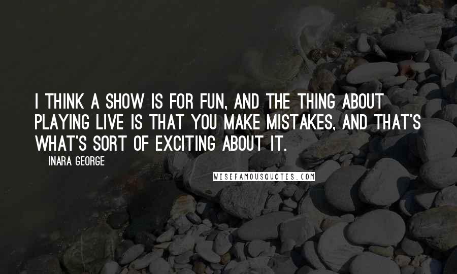 Inara George Quotes: I think a show is for fun, and the thing about playing live is that you make mistakes, and that's what's sort of exciting about it.