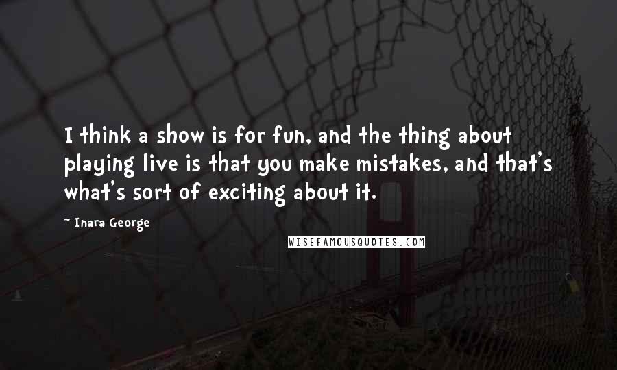 Inara George Quotes: I think a show is for fun, and the thing about playing live is that you make mistakes, and that's what's sort of exciting about it.