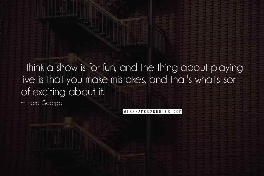 Inara George Quotes: I think a show is for fun, and the thing about playing live is that you make mistakes, and that's what's sort of exciting about it.