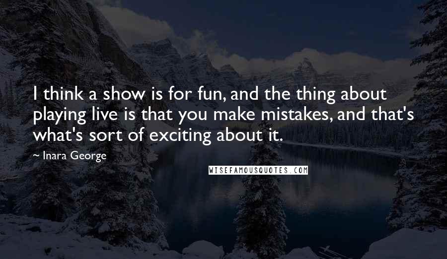 Inara George Quotes: I think a show is for fun, and the thing about playing live is that you make mistakes, and that's what's sort of exciting about it.