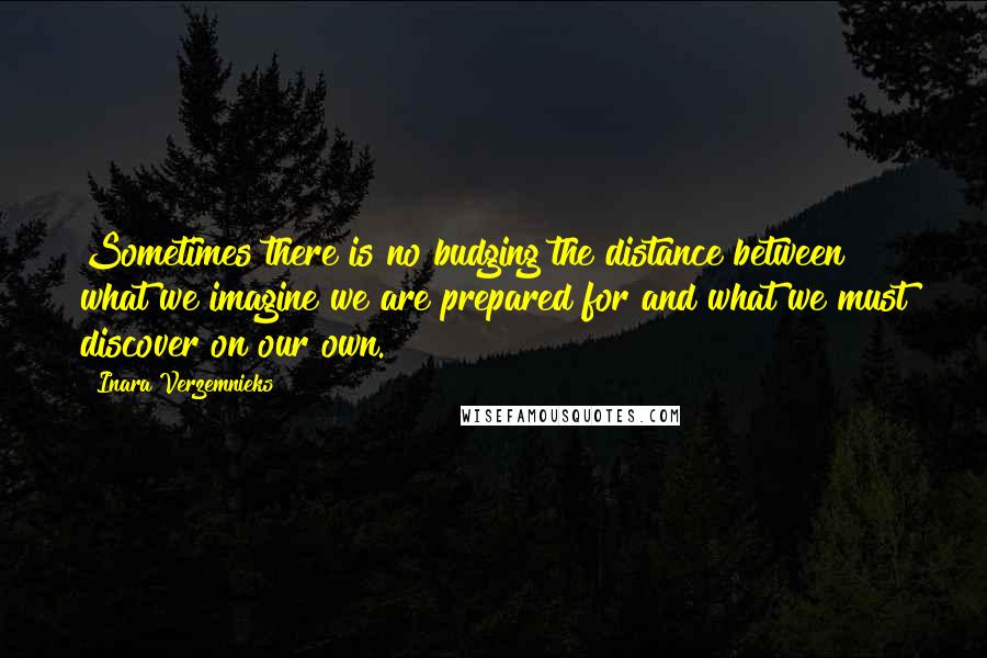 Inara Verzemnieks Quotes: Sometimes there is no budging the distance between what we imagine we are prepared for and what we must discover on our own.